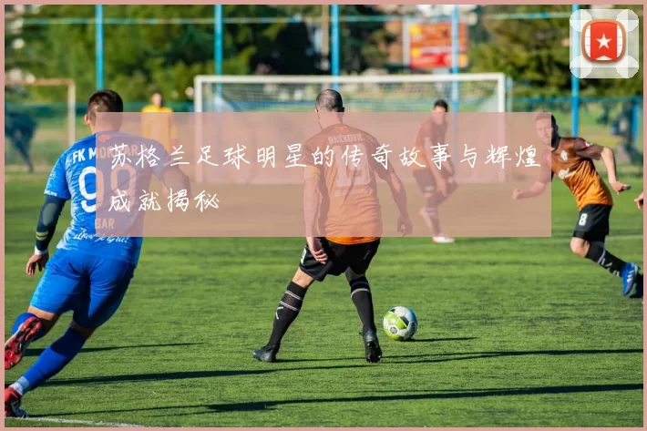 苏格兰足球明星的传奇故事与辉煌成就揭秘