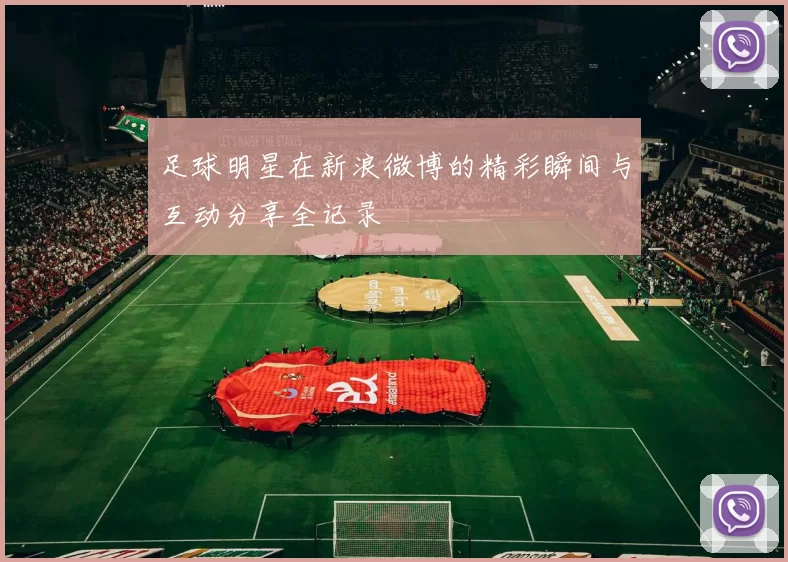 足球明星在新浪微博的精彩瞬间与互动分享全记录