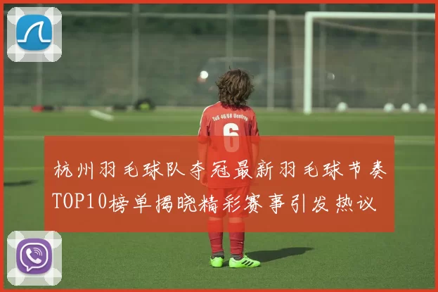 杭州羽毛球队夺冠最新羽毛球节奏TOP10榜单揭晓精彩赛事引发热议